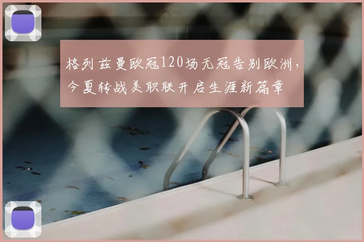 格列兹曼欧冠120场无冠告别欧洲，今夏转战美职联开启生涯新篇章