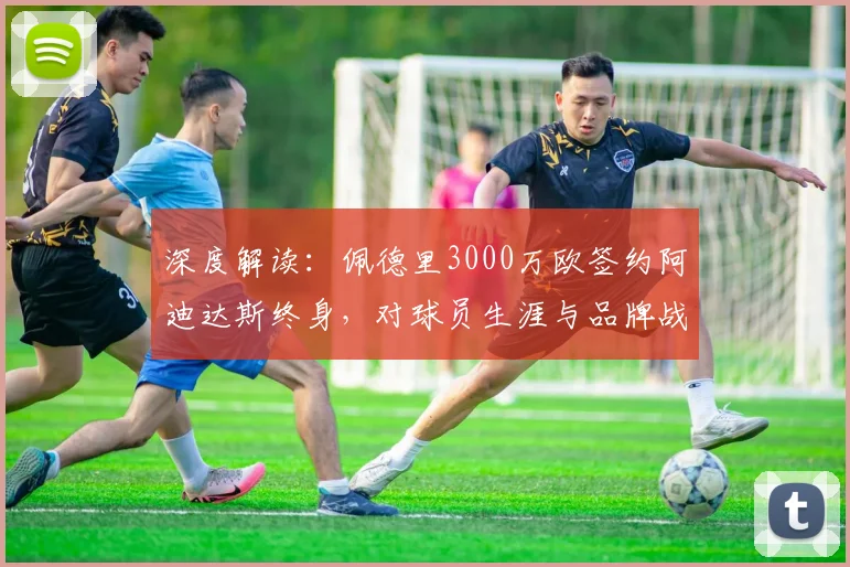 深度解读:佩德里3000万欧签约阿迪达斯终身,对球员生涯与品牌战略有何影响?