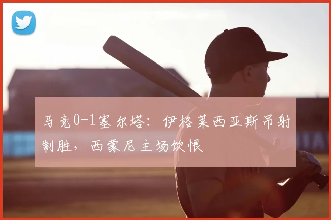 马竞0-1塞尔塔：伊格莱西亚斯吊射制胜，西蒙尼主场饮恨