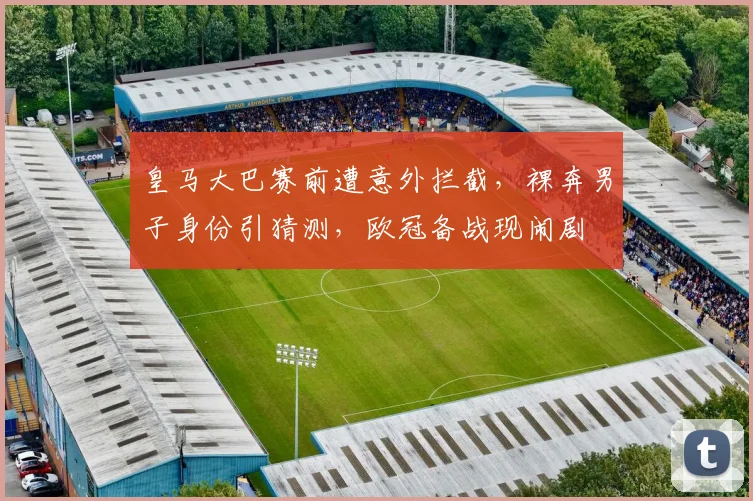 皇马大巴赛前遭意外拦截,裸奔男子身份引猜测,欧冠备战现闹剧