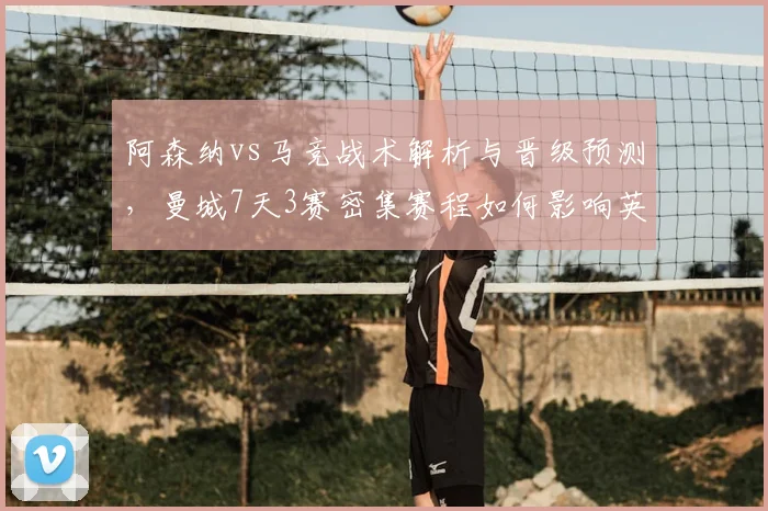 阿森纳vs马竞战术解析与晋级预测,曼城7天3赛密集赛程如何影响英超争冠?
