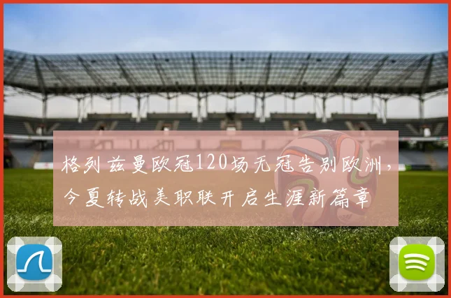 格列兹曼欧冠120场无冠告别欧洲，今夏转战美职联开启生涯新篇章