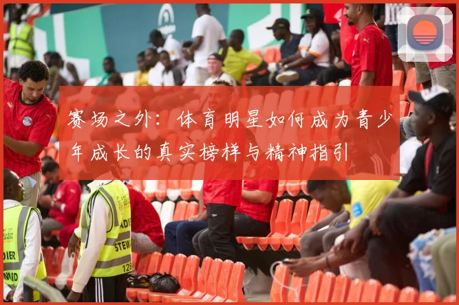 赛场之外:体育明星如何成为青少年成长的真实榜样与精神指引