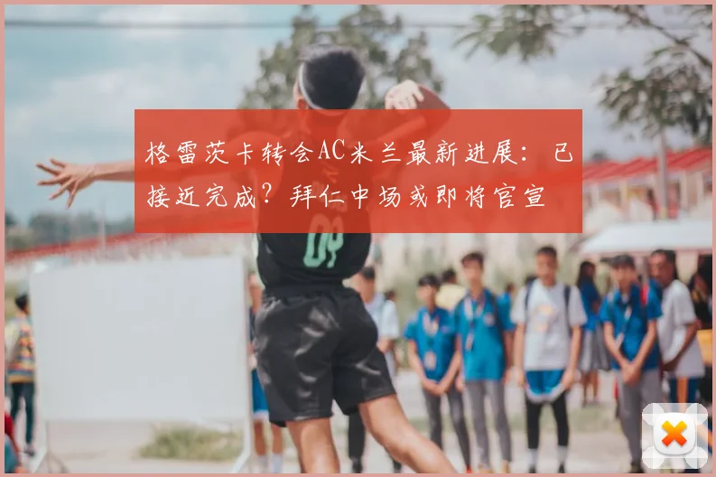 格雷茨卡转会AC米兰最新进展：已接近完成？拜仁中场或即将官宣